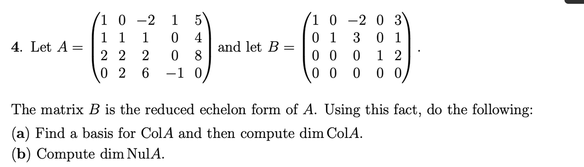 1 5
1 0 -2 0 3
0 1
0 1
0 0
1 2
0 0
0 0
1 0 -2
1 1
4. Let A
1
4
and let B
3
||
2 2
0 8
0 2
6.
-1 0
The matrix B is the reduced echelon form of A. Using this fact, do the following:
(a) Find a basis for ColA and then compute dim ColA.
(b) Compute dim NulA.
