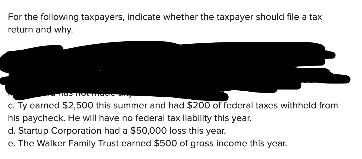 For the following taxpayers, indicate whether the taxpayer should file a tax
return and why.
c. Ty earned $2,500 this summer and had $200 of federal taxes withheld from
his paycheck. He will have no federal tax liability this year.
d. Startup Corporation had a $50,000 loss this year.
e. The Walker Family Trust earned $500 of gross income this year.
