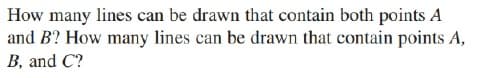 How many lines can be drawn that contain both points A
and B? How many lines can be drawn that contain points A,
B, and C?
