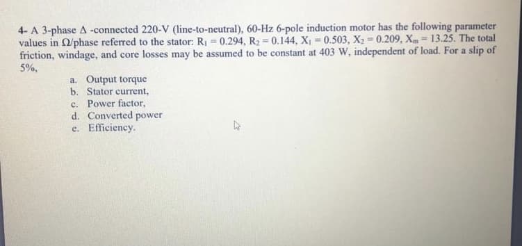 4- A 3-phase A -connected 220-V (line-to-neutral), 60-Hz 6-pole induction motor has the following parameter
values in O/phase referred to the stator: R1 = 0.294, R2 = 0.144, X, = 0.503, X2 = 0.209, Xm= 13.25. The total
friction, windage, and core losses may be assumed to be constant at 403 W, independent of load. For a slip of
5%,
a. Output torque
b. Stator current,
c. Power factor,
d. Converted power
e. Efficiency.
