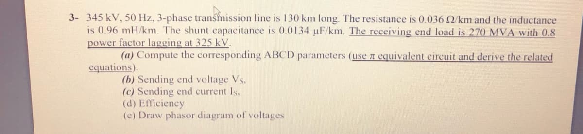 3- 345 kV, 50 Hz, 3-phase transmission line is 130 km long. The resistance is 0,.036 Q/km and the inductance
is 0.96 mH/km. The shunt capacitance is 0.0134 uF/km. The receiving end load is 270 MVA with 0.8
power factor lagging at 325 kV.
(a) Compute the corresponding ABCD parameters (use t equivalent circuit and derive the related
equations).
(b) Sending end voltage Vs,
(c) Sending end current Is,
(d) Efficiency
(c) Draw phasor diagram of voltages
