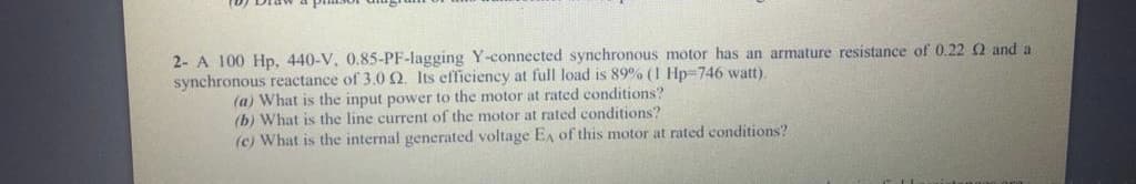 2- A 100 Hp, 440-V, 0.85-PF-lagging Y-connected synchronous motor has an armature resistance of 0.22 2 and a
synchronous reactance of 3.0 Q. Its efficiency at full load is 89% (1 Hp=746 watt).
(a) What is the input power to the motor at rated conditions?
(b) What is the line current of the motor at rated conditions?
(c) What is the internal generated voltage EA of this motor at rated conditions?
