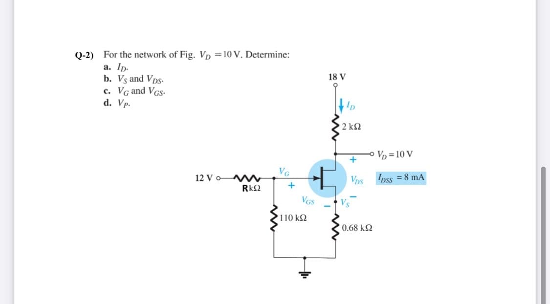 Q-2) For the network of Fig. Vp =10 V. Determine:
a. Ip.
b. Vs and Vps-
c. Vg and VGs-
d. Vp.
18 V
2 k2
Vp = 10 V
VG
12 V o Mw
RkQ
Ipss = 8 mA
VDs
+
VGS
110 k2
0.68 k2
