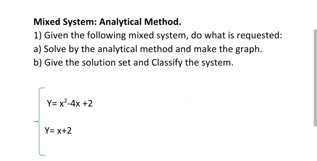 Mixed System: Analytical Method.
1) Given the following mixed system, do what is requested:
a) Solve by the analytical method and make the graph.
b) Give the solution set and Classify the system.
Y= x²-4x +2
Y= x+2
