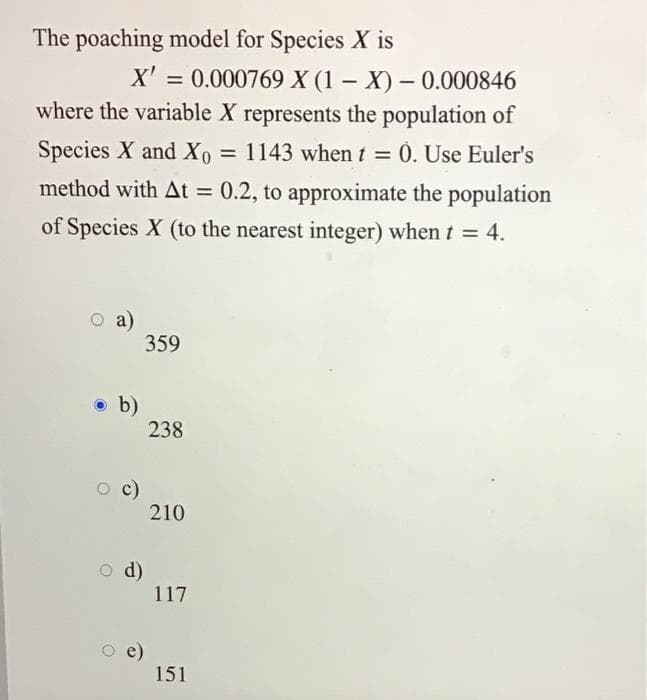 The poaching model for Species X is
X' = 0.000769 X (1 – X) – 0.000846
where the variable X represents the population of
Species X and X0 = 1143 when t 0. Use Euler's
method with At = 0.2, to approximate the population
of Species X (to the nearest integer) when t = 4.
a)
359
O b)
238
210
O d)
117
O e)
151
