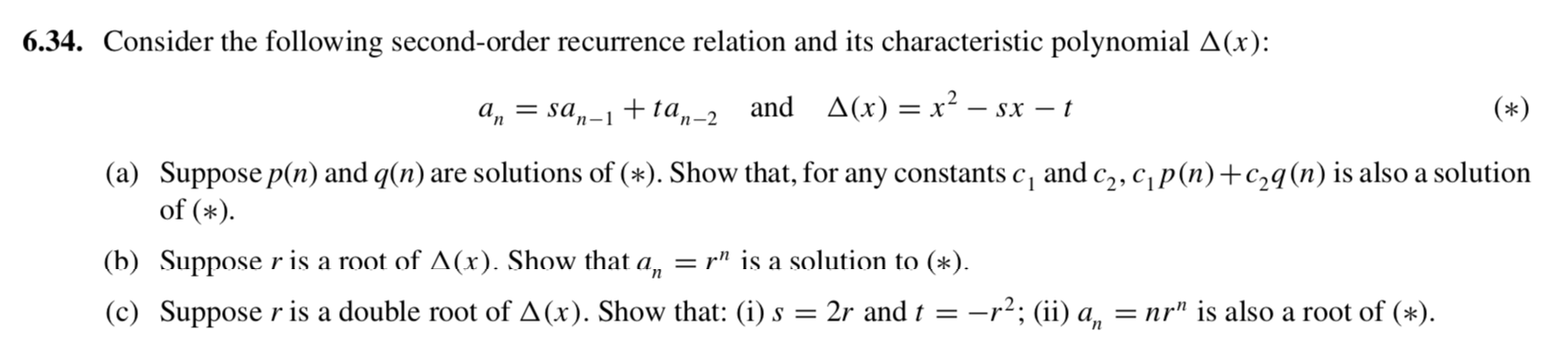 6.34. Consider the following second-order recurrence relation and its characteristic polynomial A(x):
a, = sa,-1 + ta„-2 and A(x) = x² – sx – t
(*)
(a) Suppose p(n) and q(n) are solutions of (*). Show that, for any constants c, and c2, cp(n)+c,q(n) is also a solution
of (*).
(b) Suppose r is a root of A(x). Show that a, = r" is a solution to (*).
(c) Suppose r is a double root of A(x). Show that: (i) s =
: 2r and t =-i
-r?; (ii) a, = nr" is also a root of (*).
