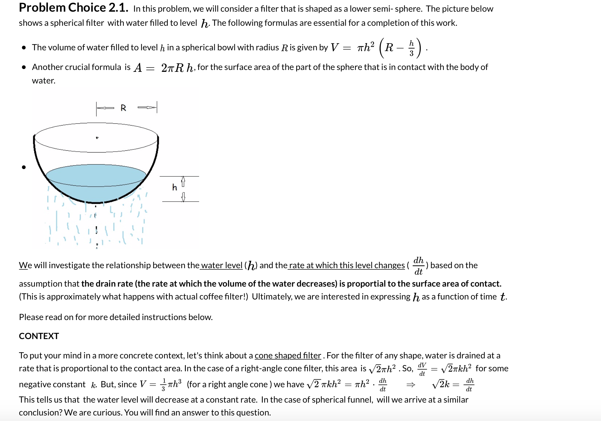 # Problem Choice 2.1: Understanding Water Drainage in a Spherical Filter

In this problem, we will consider a filter that is shaped as a lower semi-sphere. The picture below shows a spherical filter with water filled to level \( h \). The following formulas are essential for completing this work:

- The volume of water filled to level \( h \) in a spherical bowl with radius \( R \) is given by:
\[ V = \pi h^2 \left( R - \frac{h}{3} \right) \]

- Another crucial formula is:
\[ A = 2\pi R h \]
for the surface area of the part of the sphere that is in contact with the body of water.

![Spherical Filter Diagram](spherical_filter_diagram.png)

In the diagram, the semi-spherical filter is shown with water filled up to a height \( h \) and radius \( R \).

We will investigate the relationship between the water level (\( h \)) and the rate at which this level changes ( \(\frac{dh}{dt}\) ) based on the assumption that the drain rate (the rate at which the volume of the water decreases) is proportional to the surface area of contact. (This is approximately what happens with an actual coffee filter!) Ultimately, we are interested in expressing \( h \) as a function of time \( t \).

Please read on for more detailed instructions below.

### CONTEXT
To put your mind in a more concrete context, let's think about a cone-shaped filter. For the filter of any shape, water is drained at a rate that is proportional to the contact area. In the case of a right-angle cone filter, this area is \( \sqrt{2} \pi h^2 \). So,
\[ \frac{dV}{dt} = \sqrt{2} \pi k h^2 \]
for some negative constant \( k \). But, since  \( V = \frac{1}{3} \pi h^3 \) (for a right-angle cone), we have:
\[ \sqrt{2} \pi k h^2 = \pi h^2 \cdot \frac{dh}{dt} \implies \sqrt{2}k = \frac{dh}{dt} \]

This tells us that the water level will decrease at a constant rate. In the case of a spherical funnel, will we arrive