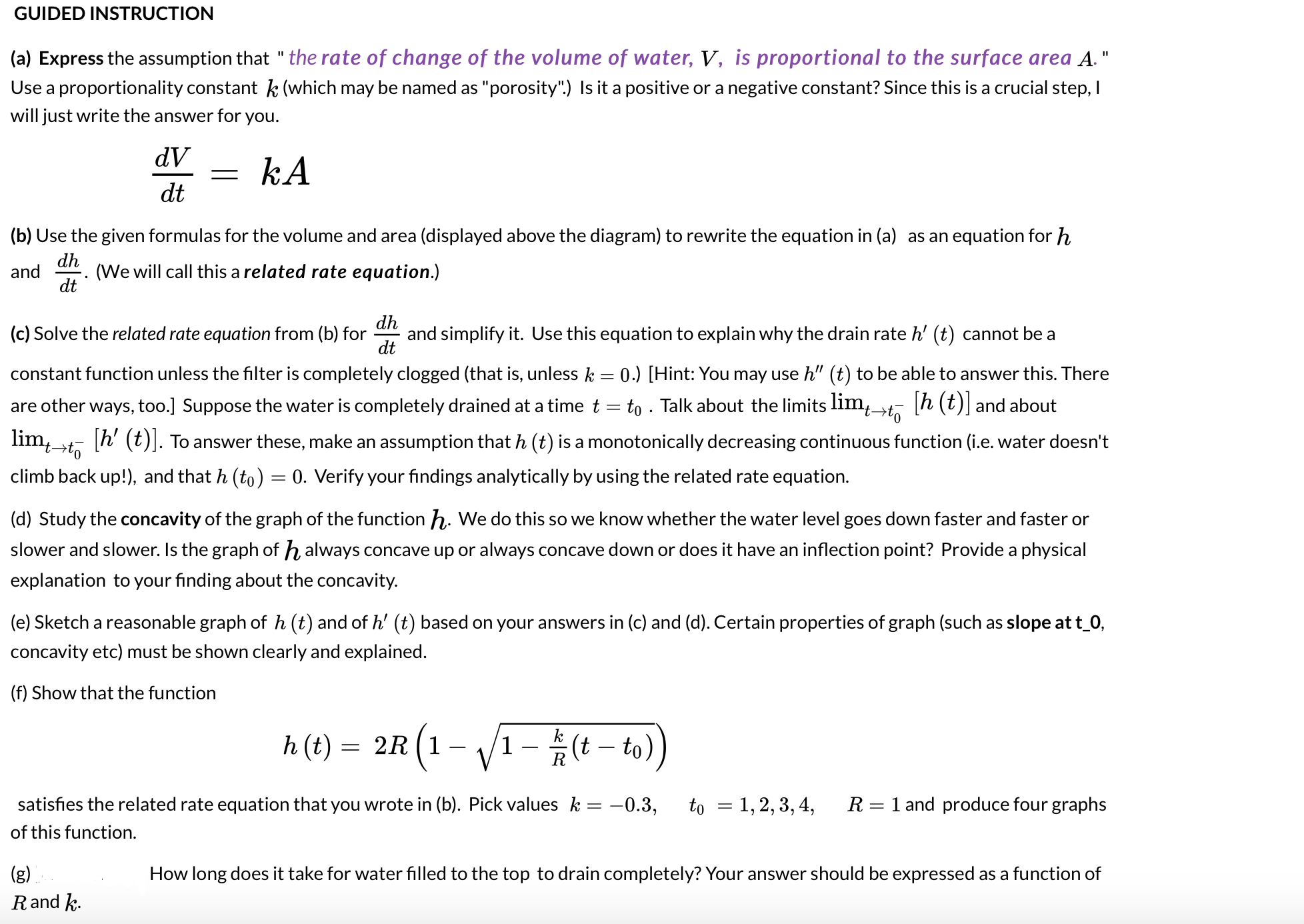 **GUIDED INSTRUCTION**

**(a)** Express the assumption that "the rate of change of the volume of water, \( V \), is proportional to the surface area \( A \)."  
Use a proportionality constant \( k \) (which may be named as "porosity"). Is it a positive or a negative constant? Since this is a crucial step, I will just write the answer for you.

\[ \frac{dV}{dt} = kA \]

**(b)** Use the given formulas for the volume and area (displayed above the diagram) to rewrite the equation in (a) as an equation for \( h \) and \( \frac{dh}{dt} \). (We will call this a related rate equation.)

**(c)** Solve the related rate equation from (b) for \( \frac{dh}{dt} \) and simplify it. Use this equation to explain why the drain rate \( h' (t) \) cannot be a constant function unless the filter is completely clogged (that is, unless \( k = 0 \)). [Hint: You may use \( h'' (t) \) to be able to answer this. There are other ways, too.] Suppose the water is completely drained at a time \( t = t_0 \). Talk about the limits \( \lim_{t \to t_0 ^-} [h (t)] \) and \( \lim_{t \to t_0 ^-} [h' (t)] \). To answer these, make an assumption that \( h (t) \) is a monotonically decreasing continuous function (i.e. water doesn't climb back up!), and that \( h (t_0) = 0 \). Verify your findings analytically by using the related rate equation.

**(d)** Study the concavity of the graph of the function \( h \). We do this so we know whether the water level goes down faster and faster or slower and slower. Is the graph of \( h \) always concave up or always concave down or does it have an inflection point? Provide a physical explanation to your finding about the concavity.

**(e)** Sketch a reasonable graph of \( h (t) \) and of \( h' (t) \) based on your answers in (c) and (d). Certain properties of the graph (such as slope at \( t_0