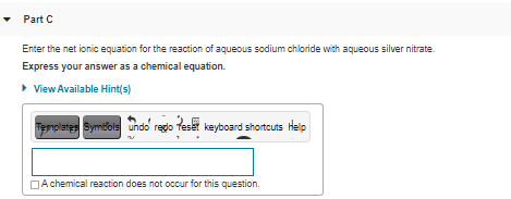 • Part C
Enter the net ionic equation for the reaction of aqueous sodium chloride with aqueous silver nitrate.
Express your answer as a chemical equation.
• View Available Hint(s)
Templates Symbols undo regdo teset keyboard shortcuts Help
DA chemical reaction does not occur for this question.
