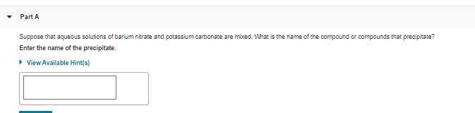 Part A
Suppose that aqueous solutions of barium nitrate and potassium carbonate are mixed. What is the name of the compound or compounds that precipitate?
Enter the name of the precipitate.
• View Available Hint(s)
