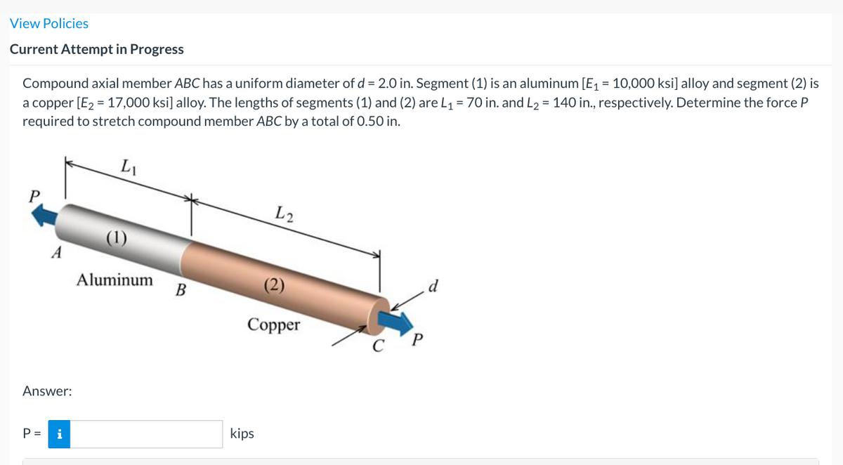 View Policies
Current Attempt in Progress
Compound axial member ABC has a uniform diameter of d = 2.0 in. Segment (1) is an aluminum [E1 = 10,000 ksi] alloy and segment (2) is
a copper [E2 = 17,000 ksi] alloy. The lengths of segments (1) and (2) are L1 = 70 in. and L2 = 140 in., respectively. Determine the force P
required to stretch compound member ABC by a total of 0.50 in.
L1
P
L2
A
Aluminum
В
d
Соpper
Answer:
P =
i
kips
