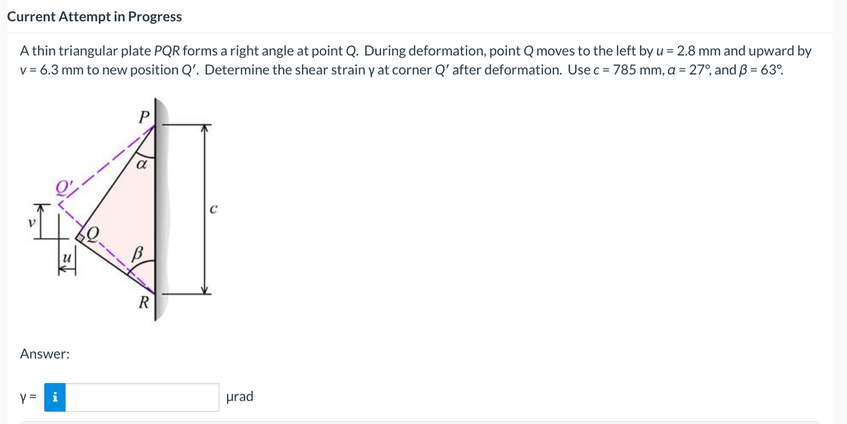 Current Attempt in Progress
A thin triangular plate PQR forms a right angle at point Q. During deformation, point Q moves to the left by u = 2.8 mm and upward by
v = 6.3 mm to new position Q'. Determine the shear strain y at corner Q' after deformation. Use c = 785 mm, a = 27°, and B = 63°.
a
R
Answer:
y =
i
prad

