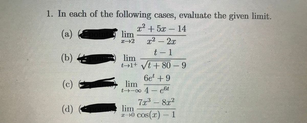 1. In each of the following cases, evaluate the given limit.
(a) o
x² +5x- 14
lim
x² - 2x
t - 1
(b) 4
lim
t→1+ yt + 80-9
(c)
6e +9
lim
t→-0o 4- cht
7x3- 8x2
lim
ar >0 cos(r)- 1
(d)
s(x)
