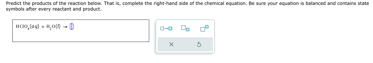 Predict the products of the reaction below. That is, complete the right-hand side of the chemical equation. Be sure your equation is balanced and contains state
symbols after every reactant and product.
HCl(aq) + H2O(l) → ⇓
ローロ
×