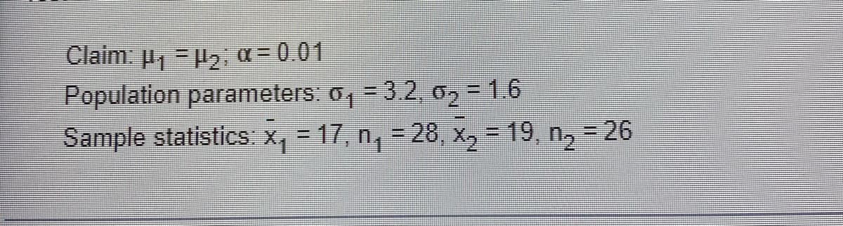 Claim: μ₁=₂; α = 0.01
Population parameters: o, 3.2, 0₂1.6
Sample statistics: x₁ = 17, n₁ = 28, x₂ = 19, n₂ = 26