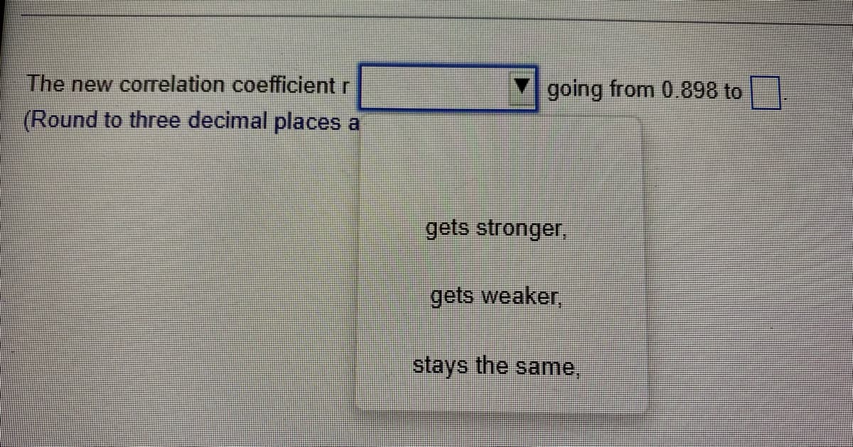 The new correlation coefficient r
(Round to three decimal places a
going from 0.898 to
gets stronger,
gets weaker,
stays the same,