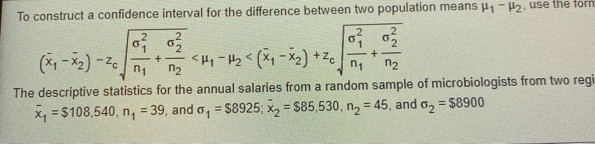 To construct a confidence interval for the difference between two population means μ₁ −μ2, use the form
0²2
0²/
0²/2
+
(x₁-x₂) -Zc
<H₁-H₂ < (x₁ - x₂) +²cm n₂
n₁
n₂
The descriptive statistics for the annual salaries from a random sample of microbiologists from two regi
x₁ = $108,540, n₁ = 39, and o₁ = $8925; x₂ = $85,530, n₂ = 45, and o₂ = $8900
1
2
+