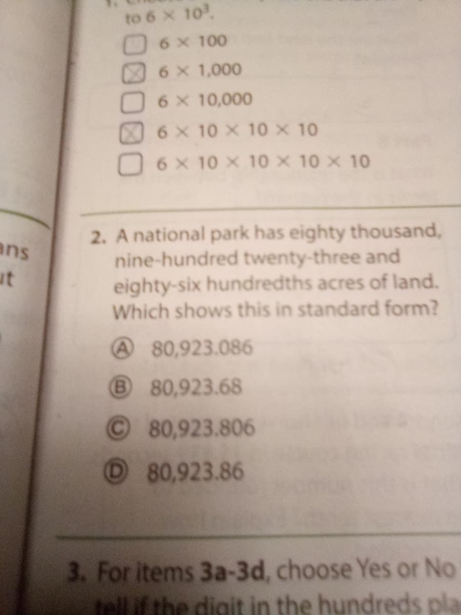 to 6 x 10
6 x 100
6 x 1,000
6 X 10,000
6 x 10 X 10X 10
6 X 10 X 10 x 10 x 10
ans
ut
2. A national park has eighty thousand,
nine-hundred twenty-three and
eighty-six hundredths acres of land.
Which shows this in standard form?
A 80,923.086
80,923.68
O80,923.806
80,923.86
3. For items 3a-3d, choose Yes or No
tellif the digit in the hundreds pla
