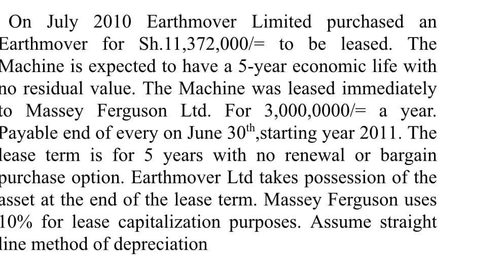 On July 2010 Earthmover Limited purchased an
Earthmover for Sh.11,372,000/= to be leased. The
Machine is expected to have a 5-year economic life with
no residual value. The Machine was leased immediately
to Massey Ferguson Ltd. For 3,000,0000/= a year.
Payable end of every on June 30",starting year 2011. The
lease term is for 5 years with no renewal or bargain
purchase option. Earthmover Ltd takes possession of the
asset at the end of the lease term. Massey Ferguson uses
10% for lease capitalization purposes. Assume straight
line method of depreciation
