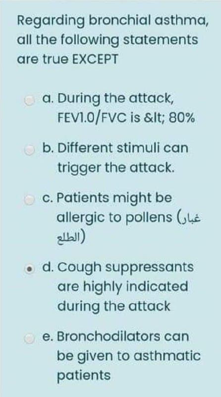 Regarding bronchial asthma,
all the following statements
are true EXCEPT
O a. During the attack,
FEVI.0/FVC is &lt; 80%
O b. Different stimuli can
trigger the attack.
c. Patients might be
allergic to pollens (he
• d. Cough suppressants
are highly indicated
during the attack
O e. Bronchodilators can
be given to asthmatic
patients
