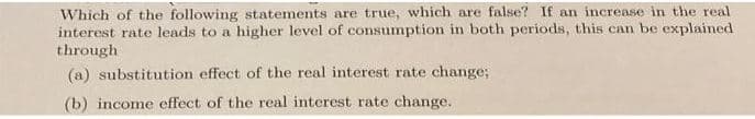 Which of the following statements are true, which are false? If an increase in the real
interest rate leads to a higher level of consumption in both periods, this can be explained
through
(a) substitution effect of the real interest rate change;
(b) income effect of the real interest rate change.