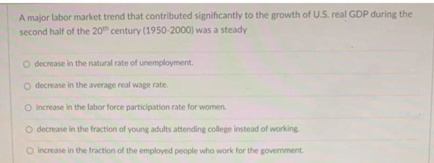 A major labor market trend that contributed significantly to the growth of U.S. real GDP during the
second half of the 20th century (1950-2000) was a steady
decrease in the natural rate of unemployment.
O decrease in the average real wage rate.
O increase in the labor force participation rate for women.
O decrease in the fraction of young adults attending college instead of working.
O increase in the fraction of the employed people who work for the government.
