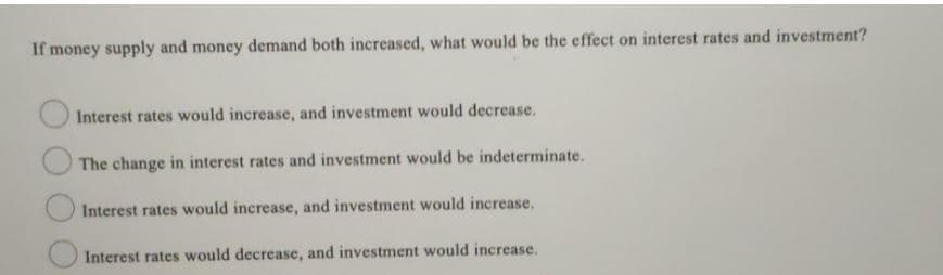 If money supply and money demand both increased, what would be the effect on interest rates and investment?
Interest rates would increase, and investment would decrease.
The change in interest rates and investment would be indeterminate.
Interest rates would increase, and investment would increase.
Interest rates would decrease, and investment would increase.
