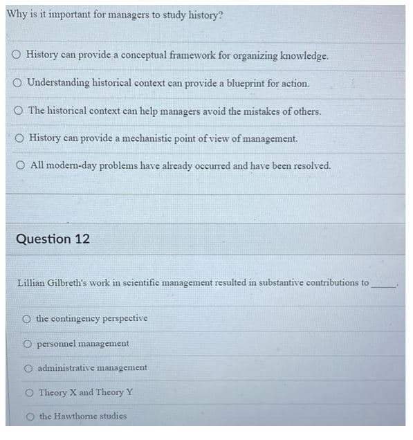 Why is it important for managers to study history?
O History can provide a conceptual framework for organizing knowledge.
O Understanding historical context can provide a blueprint for action.
O The historical context can help managers avoid the mistakes of others.
O History can provide a mechanistic point of view of management.
All modern-day problems have already occurred and have been resolved.
Question 12
Lillian Gilbreth's work in scientific management resulted in substantive contributions to
O the contingency perspective
O personnel management
O administrative management
Theory X and Theory Y
the Hawthome studies.