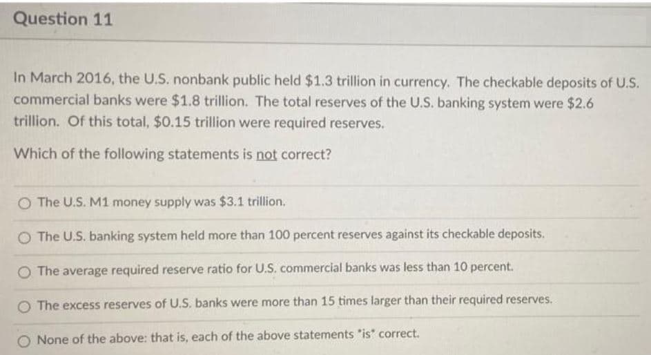 Question 11
In March 2016, the U.S. nonbank public held $1.3 trillion in currency. The checkable deposits of U.S.
commercial banks were $1.8 trillion. The total reserves of the U.S. banking system were $2.6
trillion. Of this total, $0.15 trillion were required reserves.
Which of the following statements is not correct?
The U.S. M1 money supply was $3.1 trillion.
O The U.S. banking system held more than 100 percent reserves against its checkable deposits.
O The average required reserve ratio for U.S. commercial banks was less than 10 percent.
The excess reserves of U.S. banks were more than 15 times larger than their required reserves.
O None of the above: that is, each of the above statements "is" correct.
