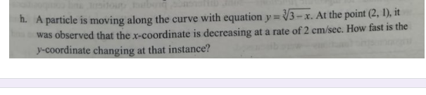 itour eb
h. A particle is moving along the curve with equation y = 3-x. At the point (2, 1), it
was observed that the x-coordinate is decreasing at a rate of 2 cm/sec. How fast is the
y-coordinate changing at that instance?
