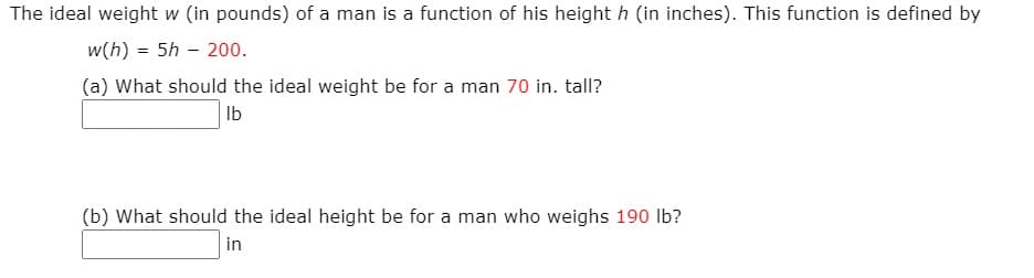 The ideal weight w (in pounds) of a man is a function of his height h (in inches). This function is defined by
w(h) = 5h – 200.
(a) What should the ideal weight be for a man 70 in. tall?
Ib
(b) What should the ideal height be for a man who weighs 190 lb?
in
