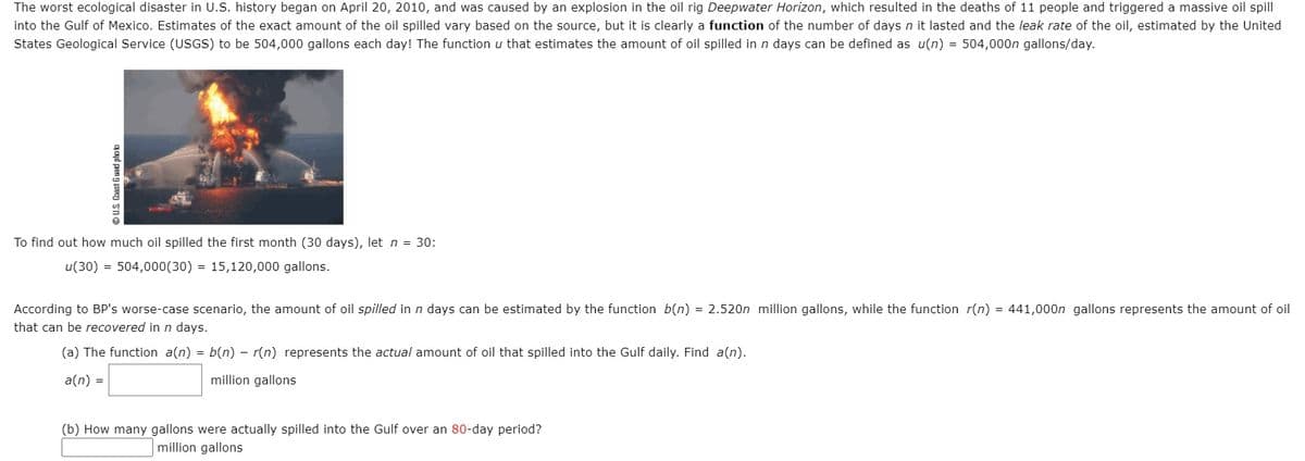 The worst ecological disaster in U.S. history began on April 20, 2010, and was caused by an explosion in the oil rig Deepwater Horizon, which resulted in the deaths of 11 people and triggered a massive oil spill
into the Gulf of Mexico. Estimates of the exact amount of the oil spilled vary based on the source, but it is clearly a function of the number of days n it lasted and the leak rate of the oil, estimated by the United
States Geological Service (USGS) to be 504,000 gallons each day! The function u that estimates the amount of oil spilled in n days can be defined as u(n) = 504,000n gallons/day.
To find out how much oil spilled the first month (30 days), let n = 30:
u(30) = 504,000(30) = 15,120,000 gallons.
According to BP's worse-case scenario, the amount of oil spilled in n days can be estimated by the function b(n) = 2.520n million gallons, while the function r(n) = 441,000n gallons represents the amount of oil
that can be recovered in n days.
(a) The function a(n) = b(n) - r(n) represents the actual amount of oil that spilled into the Gulf daily. Find a(n).
a(n) =
million gallons
(b) How many gallons were actually spilled into the Gulf over an 80-day period?
million gallons
OU.S. Coast Guard photo
