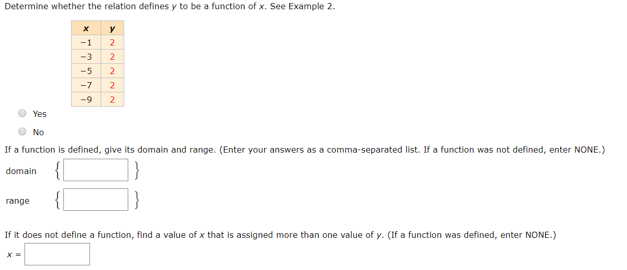 Determine whether the relation defines y to be a function of x. See Example 2.
х
y
-1
-3
2
-5
2
-7
2
-9
O Yes
O No
If a function is defined, give its domain and range. (Enter your answers as a comma-separated list. If a function was not defined, enter NONE.)
domain
range
If it does not define a function, find a value of x that is assigned more than one value of y. (If a function was defined, enter NONE.)
х 3
