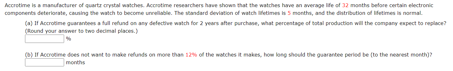 Accrotime is a manufacturer of quartz crystal watches. Accrotime researchers have shown that the watches have an average life of 32 months before certain electronic
components deteriorate, causing the watch to become unreliable. The standard deviation of watch lifetimes is 5 months, and the distribution of lifetimes is normal.
(a) If Accrotime guarantees a full refund on any defective watch for 2 years after purchase, what percentage of total production will the company expect to replace?
(Round your answer to two decimal places.)
%
(b) If Accrotime does not want to make refunds on more than 12% of the watches it makes, how long should the guarantee period be (to the nearest month)?
months
