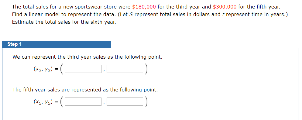 The total sales for a new sportswear store were $180,000 for the third year and $300,000 for the fifth year.
Find a linear model to represent the data. (Let S represent total sales in dollars and t represent time in years.)
Estimate the total sales for the sixth year.
Step 1
We can represent the third year sales as the following point.
(X3, Y3) =
The fifth year sales are represented as the following point.
(X5, Y5) =
