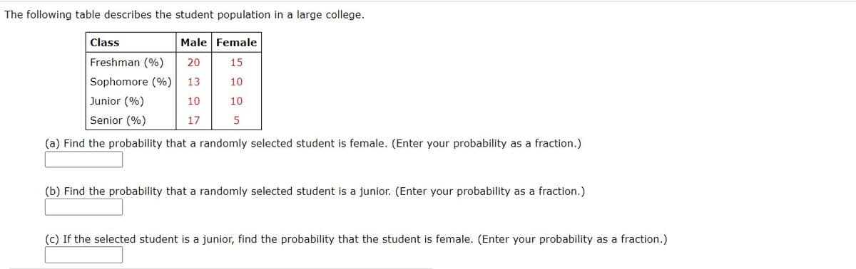 The following table describes the student population in a large college.
Class
Male Female
Freshman (%)
20
15
Sophomore (%)
13
10
Junior (%)
10
10
Senior (%)
17
5
(a) Find the probability that a randomly selected student is female. (Enter your probability as a fraction.)
(b) Find the probability that a randomly selected student is a junior. (Enter your probability as a fraction.)
(c) If the selected student is a junior, find the probability that the student is female. (Enter your probability as a fraction.)
