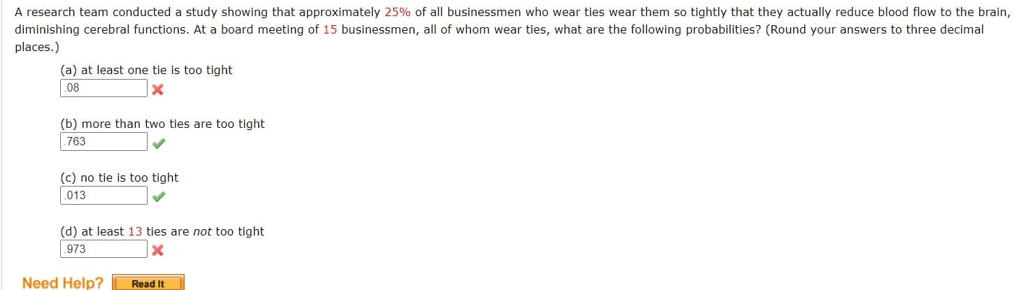 A research team conducted a study showing that approximately 25% of all businessmen who wear ties wear them so tightly that they actually reduce blood flow to the brain
diminishing cerebral functions. At a board meeting of 15 businessmen, all of whom wear ties, what are the following probabilities? (Round your answers to three decimal
places.)
(a) at least one tie is too tight
.08
(b) more than two ties are too tight
.763
(c) no tie is too tight
.013
(d) at least 13 ties are not too tight
.973
