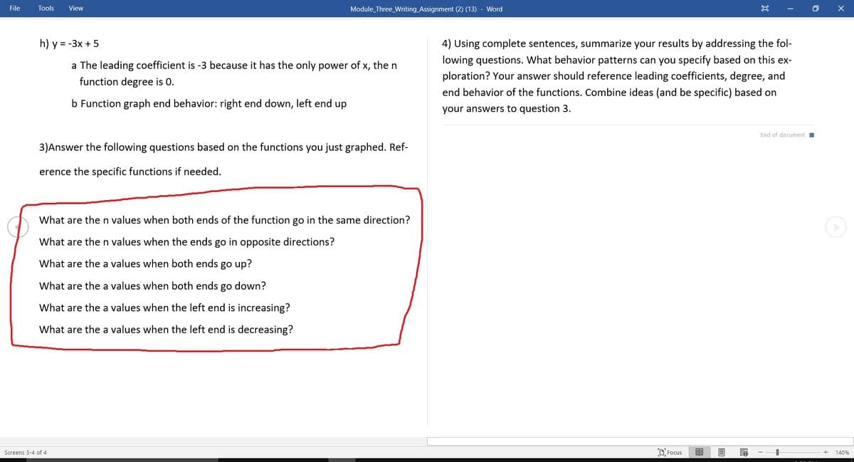 File
Tools
View
Module_Three_Writing Assignment (2) (13) - Word
h) y = -3x + 5
4) Using complete sentences, summarize your results by addressing the fol-
lowing questions. What behavior patterns can you specify based on this ex-
a The leading coefficient is -3 because it has the only power of x, the n
ploration? Your answer should reference leading coefficients, degree, and
function degree is 0.
end behavior of the functions. Combine ideas (and be specific) based on
b Function graph end behavior: right end down, left end up
your answers to question 3.
End of document I
3)Answer the following questions based on the functions you just graphed. Ref-
erence the specific functions if needed.
What are then values when both ends of the function go in the same direction?
What are then values when the ends go in opposite directions?
What are the a values when both ends go up?
What are the a values when both ends go down?
What are the a values when the left end is increasing?
What are the a values when the left end is decreasing?
Screens 3-4 of 4
rocusם
140%
