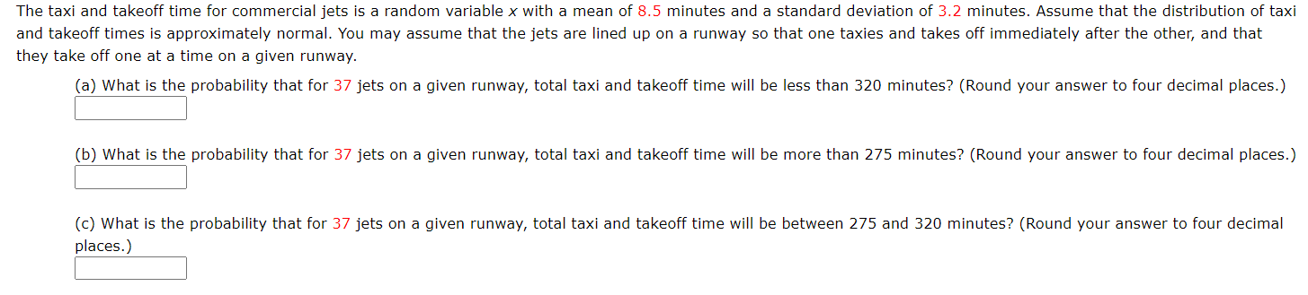 The taxi and takeoff time for commercial jets is a random variable x with a mean of 8.5 minutes and a standard deviation of 3.2 minutes. Assume that the distribution of taxi
and takeoff times is approximately normal. You may assume that the jets are lined up on a runway so that one taxies and takes off immediately after the other, and that
they take off one at a time on a given runway.
(a) What is the probability that for 37 jets on a given runway, total taxi and takeoff time will be less than 320 minutes? (Round your answer to four decimal places.)
(b) What is the probability that for 37 jets on a given runway, total taxi and takeoff time will be more than 275 minutes? (Round your answer to four decimal places.)
(c) What is the probability that for 37 jets on a given runway, total taxi and takeoff time will be between 275 and 320 minutes? (Round your answer to four decimal
places.)
