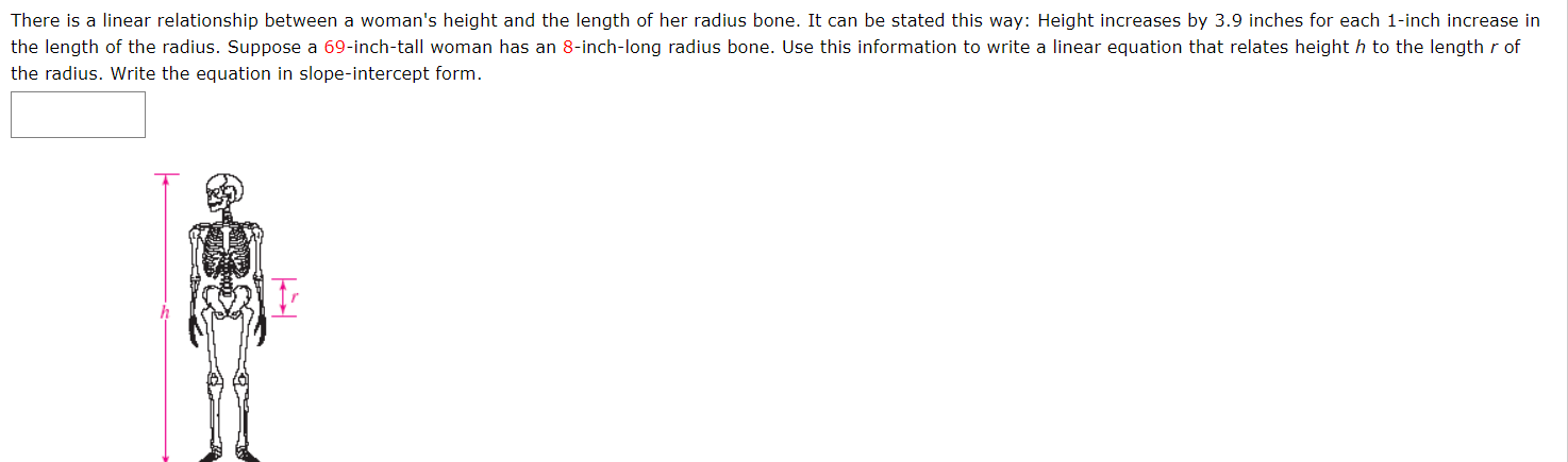 There is a linear relationship between a woman's height and the length of her radius bone. It can be stated this way: Height increases by 3.9 inches for each 1-inch increase in
the length of the radius. Suppose a 69-inch-tall woman has an 8-inch-long radius bone. Use this information to write a linear equation that relates height h to the length r of
the radius. Write the equation in slope-intercept form.
