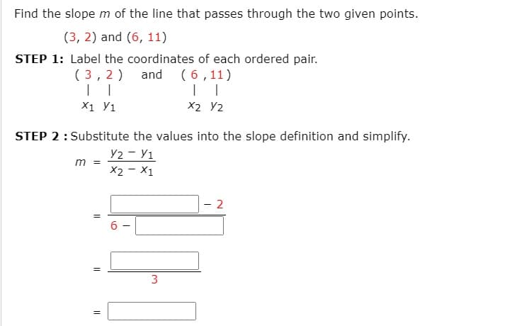 Find the slope m of the line that passes through the two given points.
(3, 2) and (6, 11)
STEP 1: Label the coordinates of each ordered pair.
and (6,11)
( 3,2 )
X1 У1
X2 Y2
STEP 2: Substitute the values into the slope definition and simplify.
Y2 - Y1
m =
X2 - X1
2
6.
=
3
