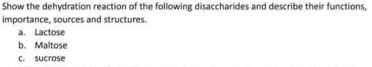 Show the dehydration reaction of the following disaccharides and describe their functions,
importance, sources and structures.
a. Lactose
b. Maltose
C.
sucrose
