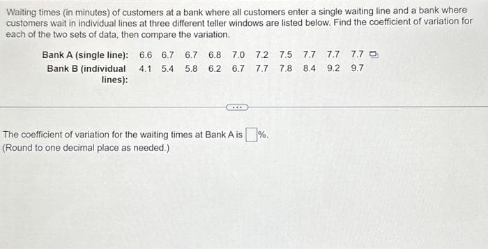 Waiting times (in minutes) of customers at a bank where all customers enter a single waiting line and a bank where
customers wait in individual lines at three different teller windows are listed below. Find the coefficient of variation for
each of the two sets of data, then compare the variation.
Bank A (single line): 6.6 6.7 6.7 6.8 7.0 7.2 7.5 7.7 7.7 7.7
6.7 7.7 7.8 8.4 9.2 9.7
Bank B (individual 4.1 5.4 5.8 6.2
lines):
www
The coefficient of variation for the waiting times at Bank A is%.
(Round to one decimal place as needed.)