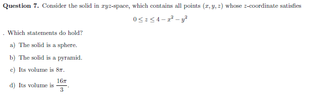 Question 7. Consider the solid in ryz-space, which contains all points (r, y, z) whose z-coordinate satisfies
Which statements do hold?
a) The solid is a sphere.
b) The solid is a pyramid.
c) Its volume is 8m.
167
d) Its volume is
3
