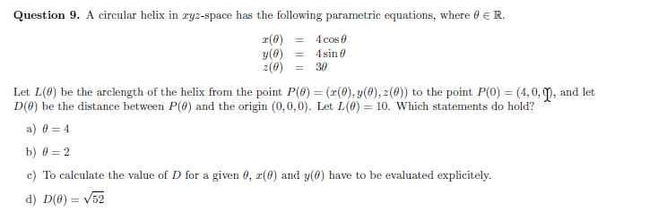 Question 9. A circular helix in ryz-space has the following parametric equations, where 0 E R.
r(8)
y(0) =
4 cos 0
4 sin 0
2(8) =
30
Let L(0) be the arclength of the helix from the point P(8) = (x(4), y(0), z(0)) to the point P(0) = (4, 0, m, and let
D(0) be the distance between P(0) and the origin (0,0,0). Let L(6) = 10. Which statements do hold?
a) 0 = 4
b) 0 = 2
c) To calculate the value of D for a given 6, r(6) and y(0) have to be evaluated explicitely.
d) D(0) = V52
