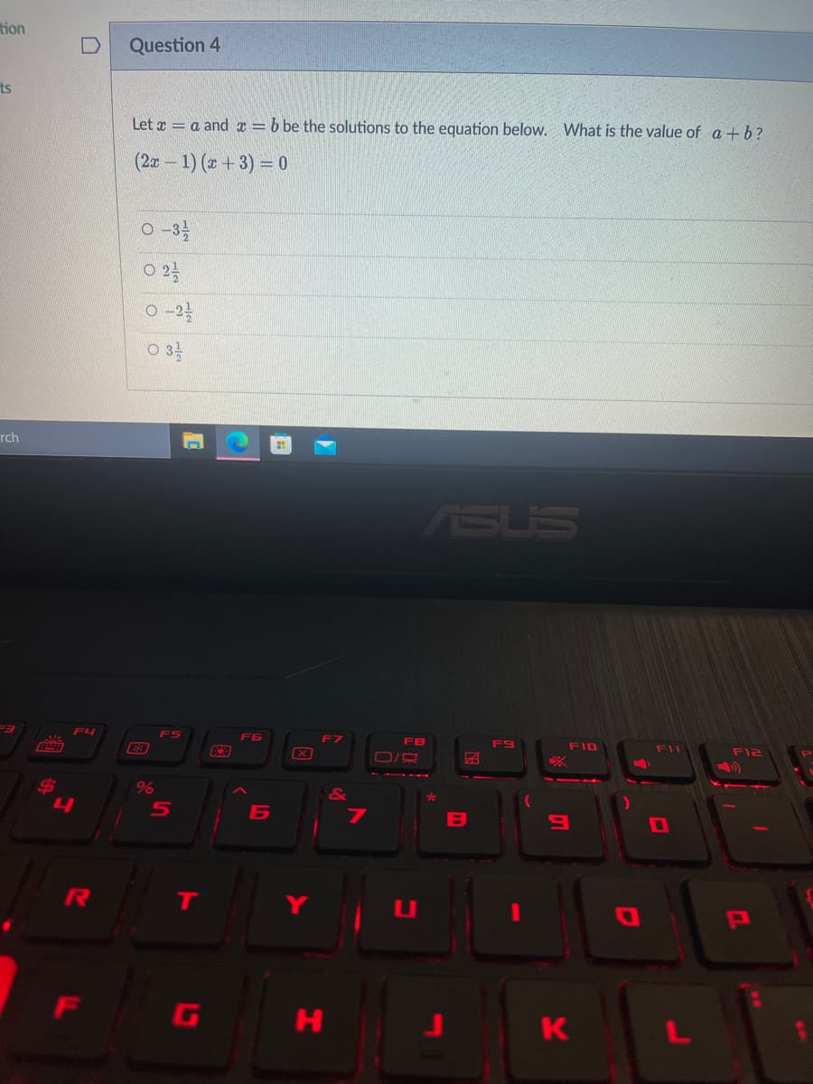 tion
Question 4
ts
Let x = a and x = b be the solutions to the equation below. What is the value of a +b?
(2a – 1) (x +3) = 0
O -3
O 22
O -2
O 3
rch
ASUS
F4
F5
F6
FB
F9
FI0
FII
F12
%
4
B
6
R
T
LI
F
G
H
