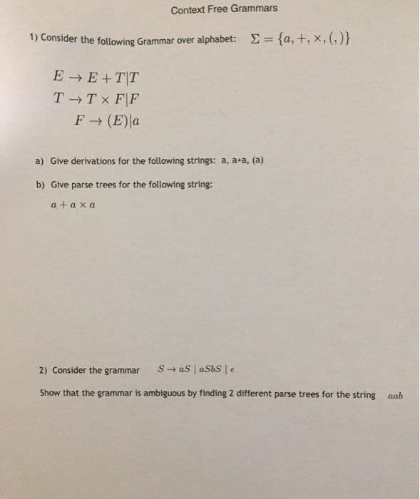 Context Free Grammars
1) Consider the following Grammar over alphabet: E= {a, +, x, (, )}
E E+T|T
T Tx F|F
F (E)a
a) Give derivations for the following strings: a, a+a, (a)
b) Give parse trees for the following string:
a + a xa
2) Consider the grammar
S- as | aSbS |e
Show that the grammar is ambiguous by finding 2 different parse trees for the string
aab
