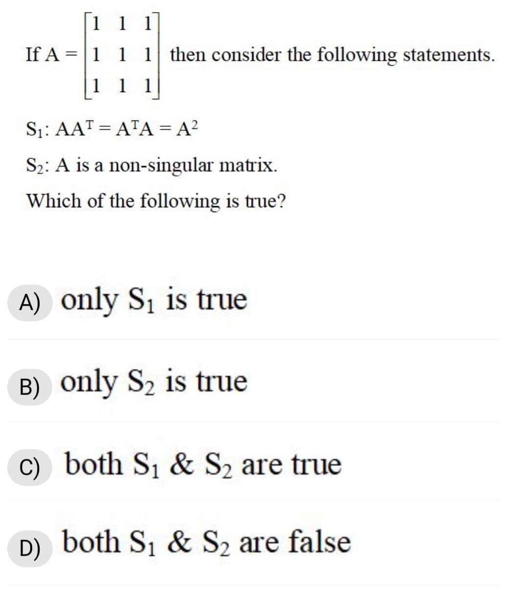 1 1 1
If A =|1 1 1 then consider the following statements.
1 1
1
S1: AAT = ATA = A²
S2: A is a non-singular matrix.
Which of the following is true?
A) only S1 is true
B) only S2 is true
C) both S, & S2 are true
D) both S1 & S2 are false
