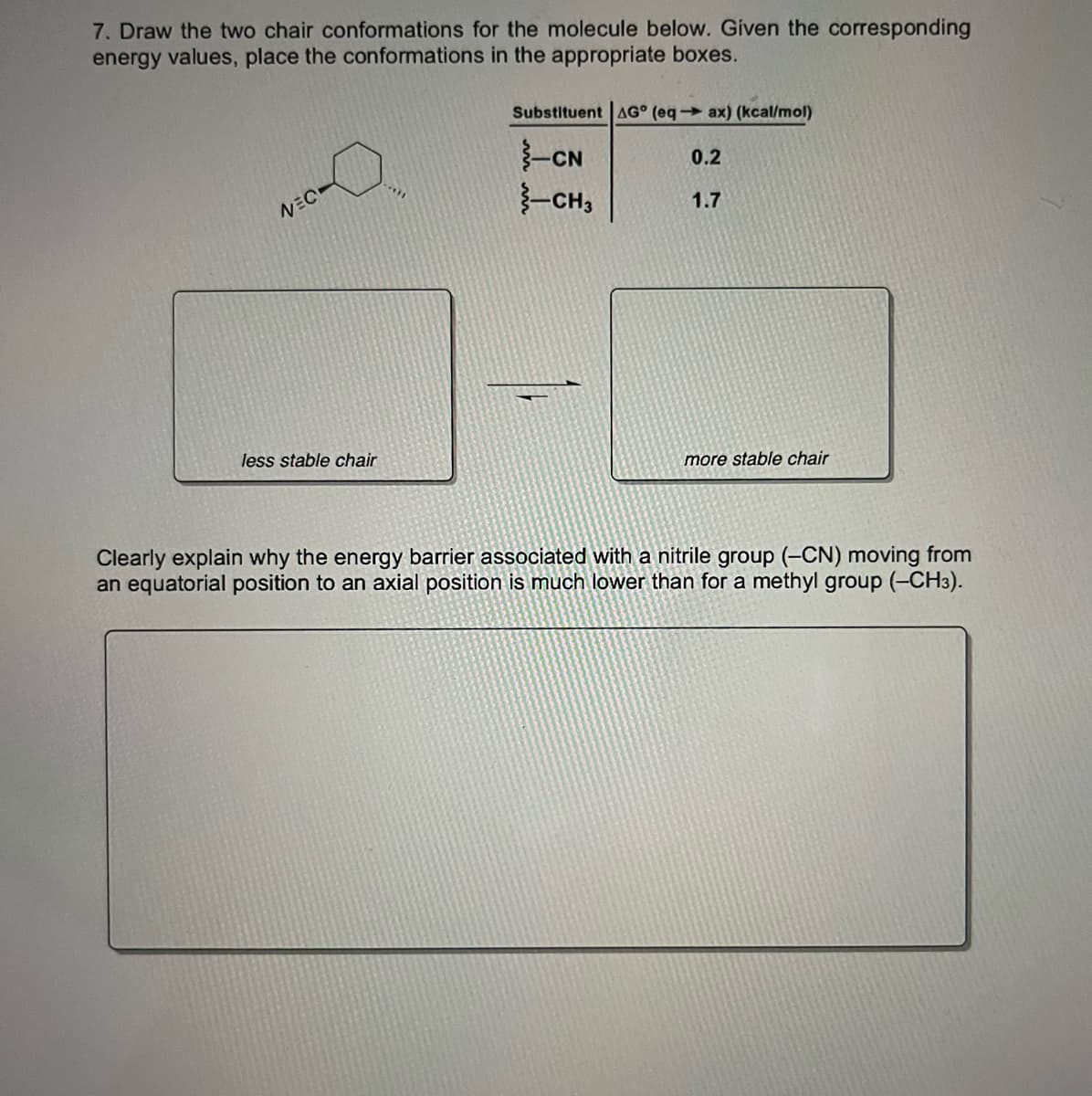 7. Draw the two chair conformations for the molecule below. Given the corresponding
energy values, place the conformations in the appropriate boxes.
Substituent AG° (eq→ ax) (kcal/mol)
-CN
-CH,
0.2
NEC
1.7
less stable chair
more stable chair
Clearly explain why the energy barrier associated with a nitrile group (-CN) moving from
an equatorial position to an axial position is much lower than for a methyl group (-CH3).
