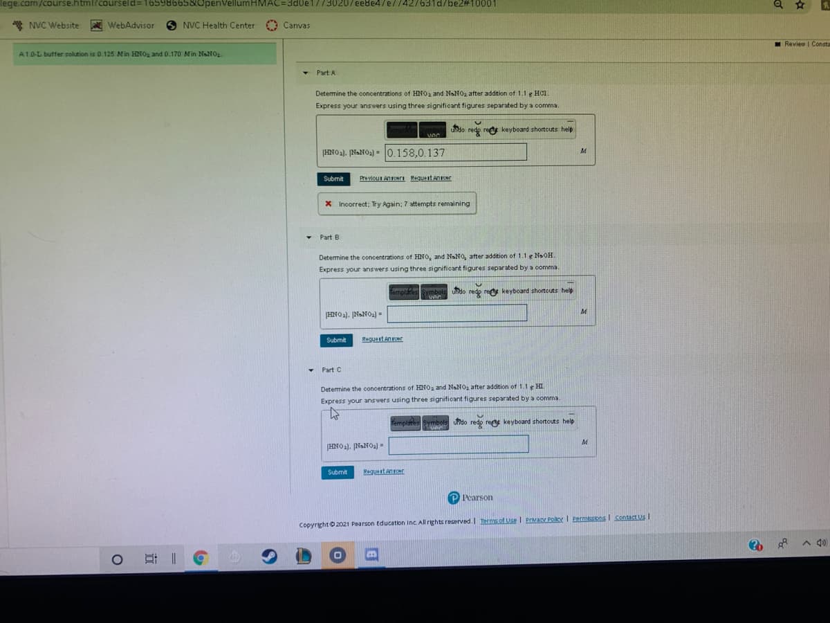 lege.com/course.html?courseld= 1659866580penVellumHMAC=3d0e1//30207ee8e4/e//427631d/be2#10001
* NVC Website
WebAdvisor
NVC Health Center
Canvas
I Review | Consta
A1.0-L buffer solution is 0.125 Min HNO, and 0.170 Min NsNO2.
- Part A
Determine the concentrations of HNO2 and NaNO2 after addition of 1.1 g HCl.
Express your answers using three significant figures separated by a comma.
undo redo red keyboard shortcuts help
|HNO2). ĮNANO2) = 0.158,0.137
Submit
Pre vlou Anri RaquestnENT
X Incorrect: Try Again; 7 attempts remaining
• Part B
Determine the concentrations of HNO, and NaNO, after addition of 1.1 g NaOH.
Express your answers using three significant figures separated by a comma.
femplates Symbols undo redo rest keyboard shortcuts help
ver
HNO2). NaNO2) =
Submit
Regueit Aner
Part C
Determine the concentrations of HNO2 and NaNO2 after addition of 1.1 g HI.
Express your answers using three significant figures separated by a comma.
Templites Symbols undo redo ret keyboard shortouts help
HNO2). NONO2) =
Submit
Reguest aner
PPearson
Copyright 2021 Pearson Education Inc. All rights reserved. Ierms of Use I Prvary Poley I PRrmissions Contact Us
A 4)
